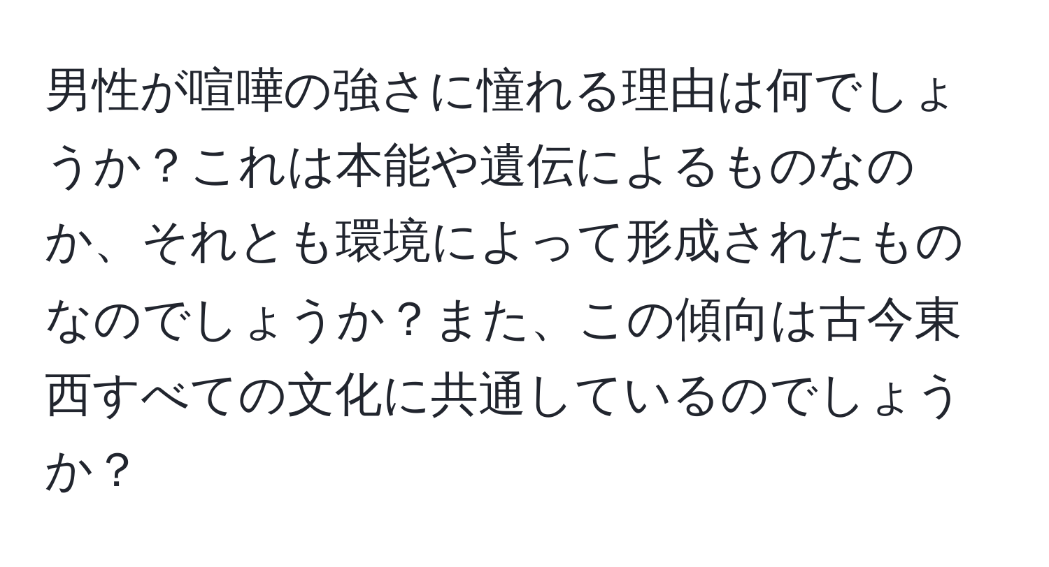 男性が喧嘩の強さに憧れる理由は何でしょうか？これは本能や遺伝によるものなのか、それとも環境によって形成されたものなのでしょうか？また、この傾向は古今東西すべての文化に共通しているのでしょうか？