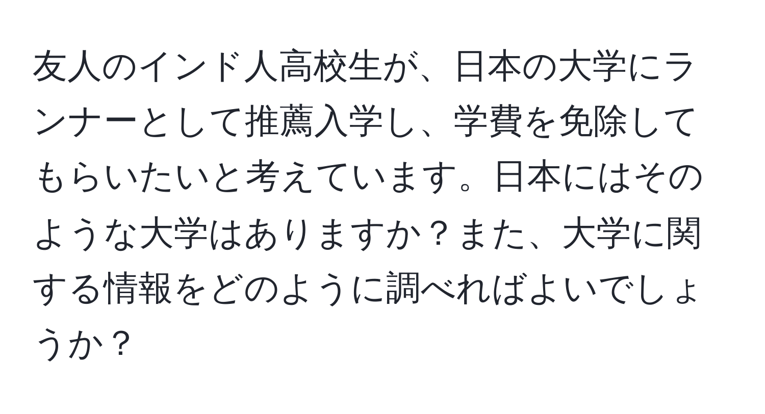 友人のインド人高校生が、日本の大学にランナーとして推薦入学し、学費を免除してもらいたいと考えています。日本にはそのような大学はありますか？また、大学に関する情報をどのように調べればよいでしょうか？