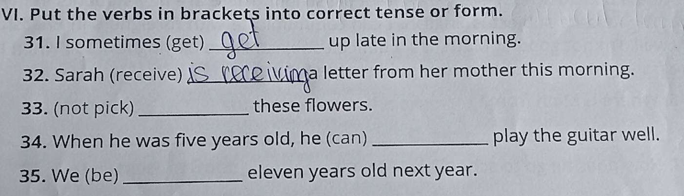 Put the verbs in brackets into correct tense or form. 
31. I sometimes (get) _up late in the morning. 
32. Sarah (receive) _a letter from her mother this morning. 
33. (not pick) _these flowers. 
34. When he was five years old, he (can) _play the guitar well. 
35. We (be) _eleven years old next year.