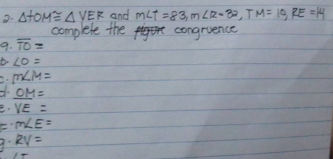 △ TOM≌ △ VER and m∠ T=83, m∠ R=32, TM=10, RE=14
complete the congruence 
9. overline TO=
t. ∠ O=
C. m∠ M=
OM=
e. YE=
m∠ E=
9 RV=