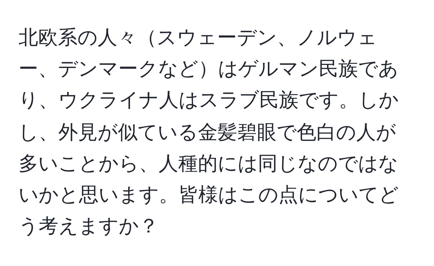 北欧系の人々スウェーデン、ノルウェー、デンマークなどはゲルマン民族であり、ウクライナ人はスラブ民族です。しかし、外見が似ている金髪碧眼で色白の人が多いことから、人種的には同じなのではないかと思います。皆様はこの点についてどう考えますか？