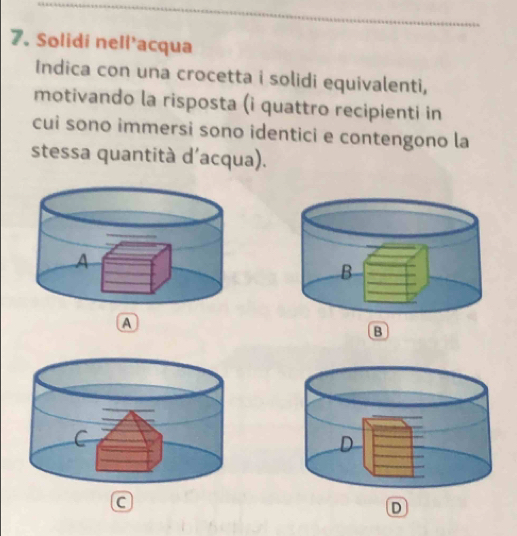 Solidi nell’acqua 
Indica con una crocetta i solidi equivalenti, 
motivando la risposta (i quattro recipienti in 
cui sono immersi sono identici e contengono la 
stessa quantità d'acqua). 
A 
B 
a 
D