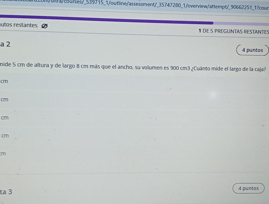 com/ultra/courses/_539715_1/outline/assessment/_35747280_1/overview/attempt/_90662251_1?cour
utos restantes 1 DE 5 PREGUNTAS RESTANTES
a 2
4 puntos
mide 5 cm de altura y de largo 8 cm más que el ancho, su volumen es 900 cm3 ¿Cuánto mide el largo de la caja?
cm
cm
cm
cm
m
ta 3
4 puntos