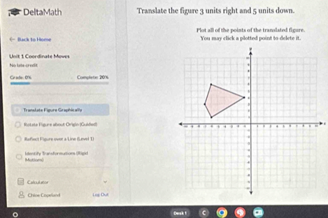 DeltaMath Translate the figure 3 units right and 5 units down. 
Plot all of the points of the translated figure. 
( Back to Home You may click a plotted point to delete it. 
Unit 1 Coordinate Moves 
No late credit 
Grade 0% Complete: 20% 
Translate Figure Graphically 
Rotate Figure about Origin (Guided) 
Reflect Figure over a Line (Level 1) 
Mationa Identify Transformations (Rigid 
Caliculator 
Chloe Copeland Log Out 
Desk 1