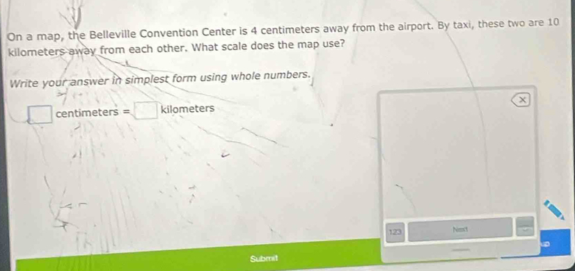 On a map, the Belleville Convention Center is 4 centimeters away from the airport. By taxi, these two are 10
kilometers away from each other. What scale does the map use? 
Write your answer in simplest form using whole numbers.
X
□ centimeters =□ kilometers
123 Next 
Submit