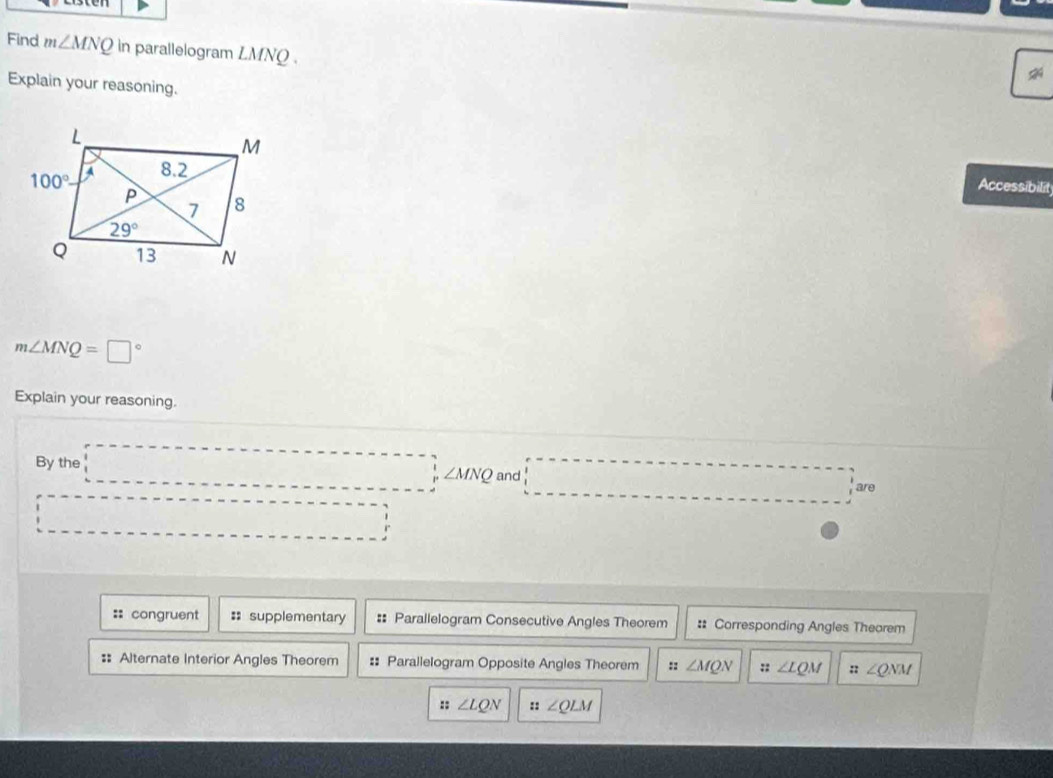 Find m∠ MNQ in parallelogram LMNQ.
Explain your reasoning.
Accessibilit
m∠ MNQ=□°
Explain your reasoning.
By the^ _ 
∠ MNQ and
□  - 1/2 m are
□   ...
=: congruent :: supplementary #: Parallelogram Consecutive Angles Theorem : Corresponding Angles Theorem
: Alternate Interior Angles Theorem #: Parallelogram Opposite Angles Theorem :: ∠ MQN :; ∠ LQM ::∠ QNM
:: ∠ LQN zz ∠ QLM