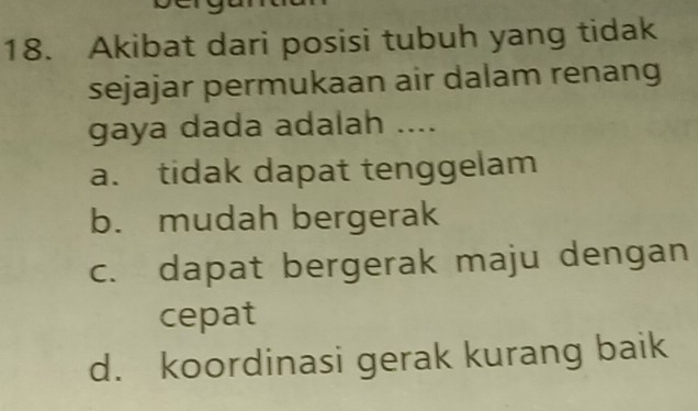 Akibat dari posisi tubuh yang tidak
sejajar permukaan air dalam renang
gaya dada adalah ....
a. tidak dapat tenggelam
b. mudah bergerak
c. dapat bergerak maju dengan
cepat
d. koordinasi gerak kurang baik