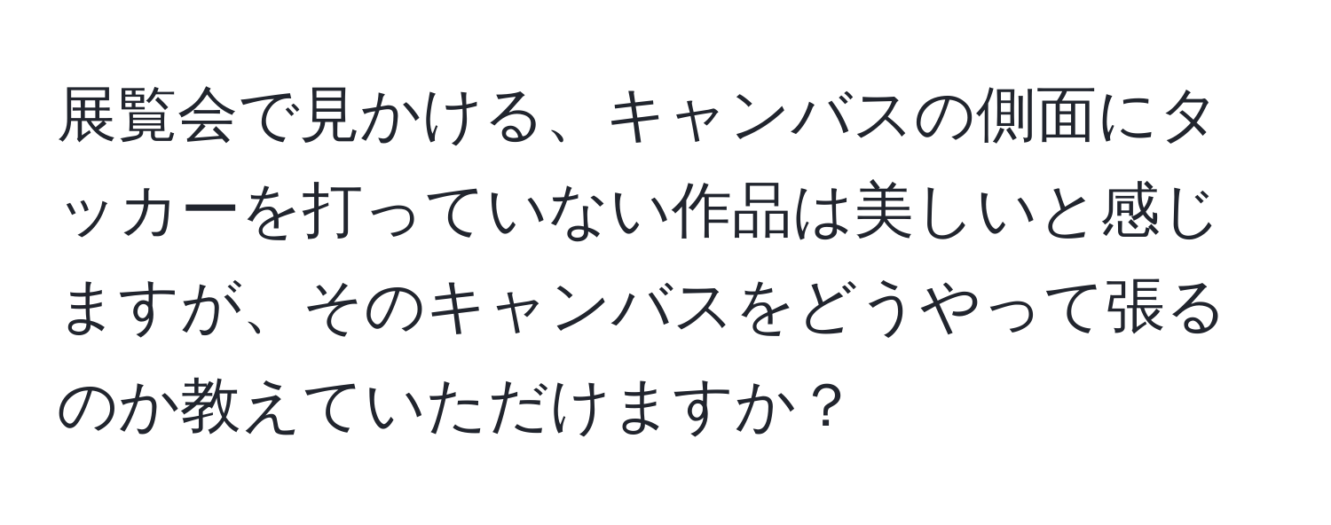 展覧会で見かける、キャンバスの側面にタッカーを打っていない作品は美しいと感じますが、そのキャンバスをどうやって張るのか教えていただけますか？