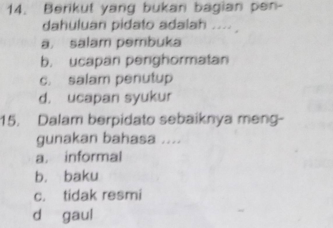 Berikut yang bukan bagian pen-
dahuluan pidato adalah ....
a. salam pembuka
b. ucapan penghormatan
c. salam penutup
d. ucapan syukur
15. Dalam berpidato sebaiknya meng-
gunakan bahasa ....
a. informal
b. baku
c. tidak resmi
d gaul