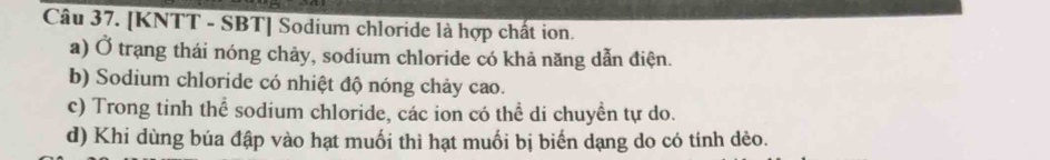 [KNTT - SBT] Sodium chloride là hợp chất ion.
a) Ở trạng thái nóng chảy, sodium chloride có khả năng dẫn điện.
b) Sodium chloride có nhiệt độ nóng chảy cao.
c) Trong tinh thể sodium chloride, các ion có thể di chuyền tự do.
d) Khi dùng búa đập vào hạt muối thì hạt muối bị biến dạng do có tính dèo.