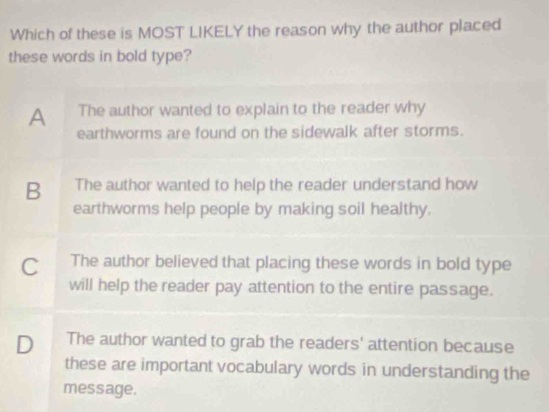 Which of these is MOST LIKELY the reason why the author placed
these words in bold type?
A The author wanted to explain to the reader why
earthworms are found on the sidewalk after storms.
B The author wanted to help the reader understand how
earthworms help people by making soil healthy.
C The author believed that placing these words in bold type
will help the reader pay attention to the entire passage.
D The author wanted to grab the readers' attention because
these are important vocabulary words in understanding the
message.