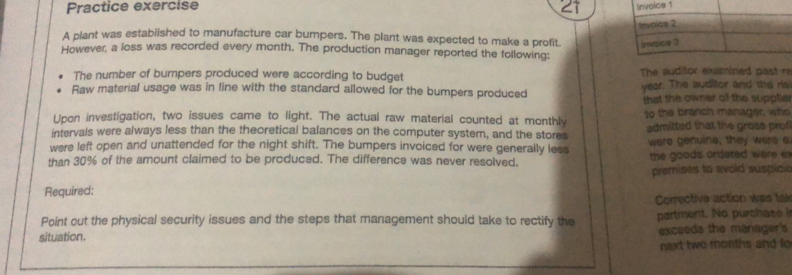 Practice exercise 21 
A plant was established to manufacture car bumpers. The plant was expected to make a profit. 
However, a loss was recorded every month. The production manager reported the following: 
The number of bumpers produced were according to budget The auditor examined past re 
Raw material usage was in line with the standard allowed for the bumpers produced year. The auditor and the ris 
that the owner of the suppliar 
Upon investigation, two issues came to light. The actual raw material counted at monthly to the branch manager, who 
intervals were always less than the theoretical balances on the computer system, and the stores admitted that the gross prof 
were left open and unattended for the night shift. The bumpers invoiced for were generally less were genuine, they were e 
than 30% of the amount claimed to be produced. The difference was never resolved. the goods ordered were ex 
premises to avoid suspicie 
Required: 
Corrective action was tai 
Point out the physical security issues and the steps that management should take to rectify the partment. No purchase i 
situation. exceeds the manager's 
next two months and fo