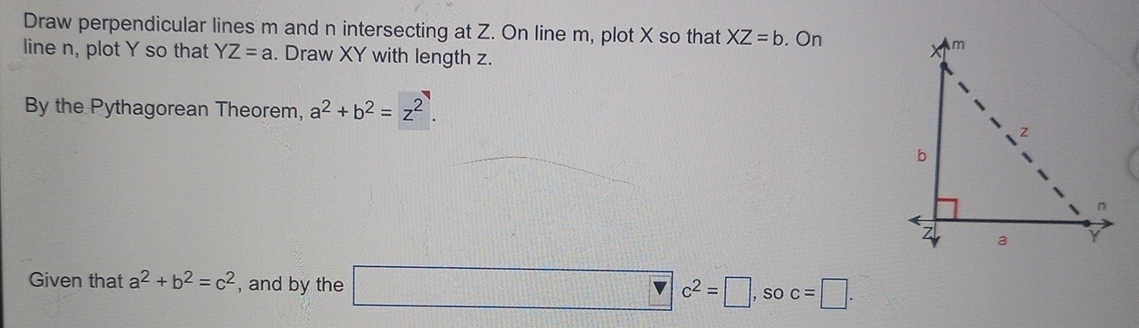 Draw perpendicular lines m and n intersecting at Z. On line m, plot X so that XZ=b. On 
line n, plot Y so that YZ=a. Draw XY with length z. 
By the Pythagorean Theorem, a^2+b^2=z^2. 
Given that a^2+b^2=c^2 , and by the □ c^2=□ , soc=□.