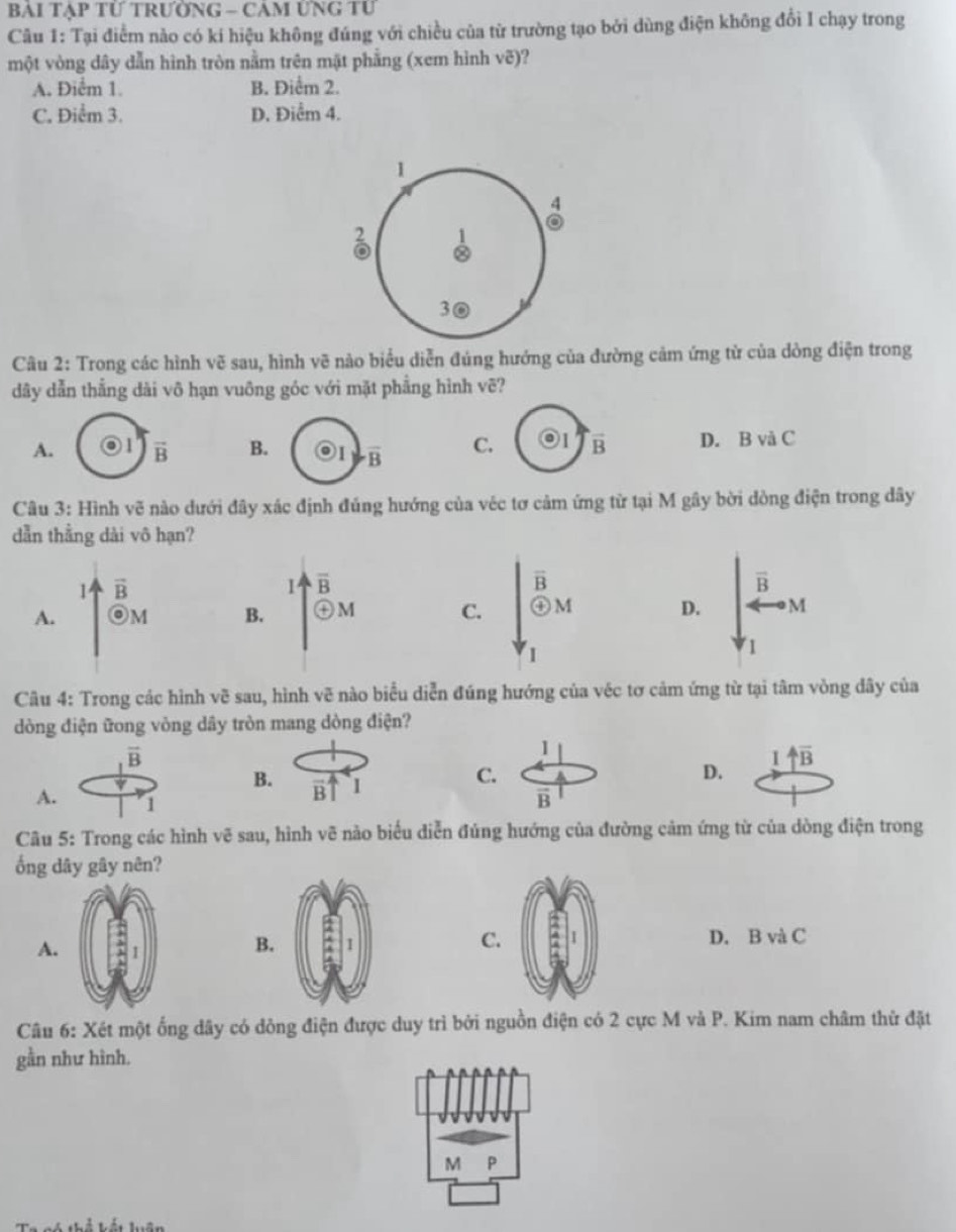 Bài Tạp tỨ trườnG - Cảm Ứng tư
Câu 1: Tại điểm nào có kí hiệu không đúng với chiều của từ trường tạo bởi dùng điện không đổi I chạy trong
một vòng dây dẫn hình tròn nằm trên mặt phẳng (xem hình voverline c)
A. Điểm 1. B. Điểm 2.
C. Điểm 3. D. Điểm 4.
1
4
8
30
Câu 2: Trong các hình vẽ sau, hình vẽ nào biểu diễn đúng hướng của đường cảm ứng từ của dòng điện trong
dây dẫn thẳng dài vô hạn vuông góc với mặt phẳng hình vẽ?
A. vector B B. overline B C. odot I vector B D. B và C
Câu 3: Hình vẽ nào dưới đây xác định đúng hướng của véc tơ cảm ứng từ tại M gây bời dòng điện trong dây
dẫn thằng dài vô hạn?
1 vector B
I overline B
overline B
A. OM B. ) M C. beginarrayr overline B+ enclosecircle+ D. · M
I
Câu 4: Trong các hình vẽ sau, hình vẽ nào biểu diễn đúng hướng của véc tơ cảm ứng từ tại tâm vòng dây của
dòng điện ữong vòng dây tròn mang dòng điện?
I
B
D. uparrow overline B
A
Câu 5: Trong các hình vẽ sau, hình vẽ nào biểu diễn đúng hướng của đường cảm ứng từ của dòng điện trong
ống dây gây nên?
A.
C.
B.D. B và C
Câu 6: Xét một ống dây có dông điện được duy trì bởi nguồn điện có 2 cực M và P. Kim nam châm thử đặt
gần như hình.