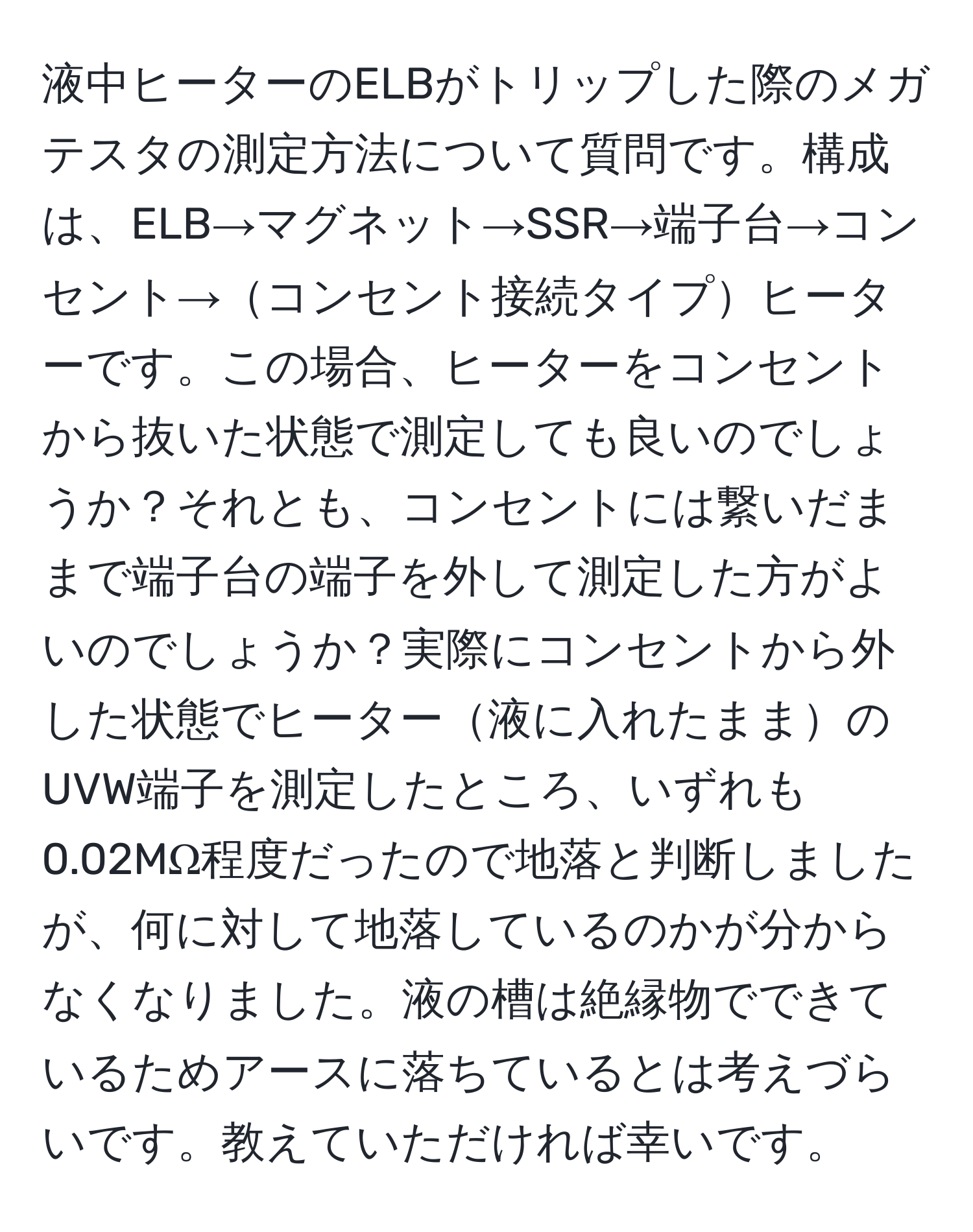 液中ヒーターのELBがトリップした際のメガテスタの測定方法について質問です。構成は、ELB→マグネット→SSR→端子台→コンセント→コンセント接続タイプヒーターです。この場合、ヒーターをコンセントから抜いた状態で測定しても良いのでしょうか？それとも、コンセントには繋いだままで端子台の端子を外して測定した方がよいのでしょうか？実際にコンセントから外した状態でヒーター液に入れたままのUVW端子を測定したところ、いずれも0.02MΩ程度だったので地落と判断しましたが、何に対して地落しているのかが分からなくなりました。液の槽は絶縁物でできているためアースに落ちているとは考えづらいです。教えていただければ幸いです。