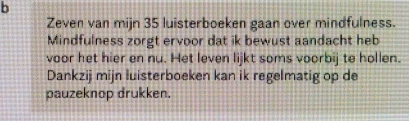 Zeven van mijn 35 luisterboeken gaan over mindfulness. 
Mindfulness zorgt ervoor dat ik bewust aandacht heb 
voor het hier en nu. Het leven lijkt soms voorbij te hollen. 
Dankzij mijn luisterboeken kan ik regelmatig op de 
pauzeknop drukken.