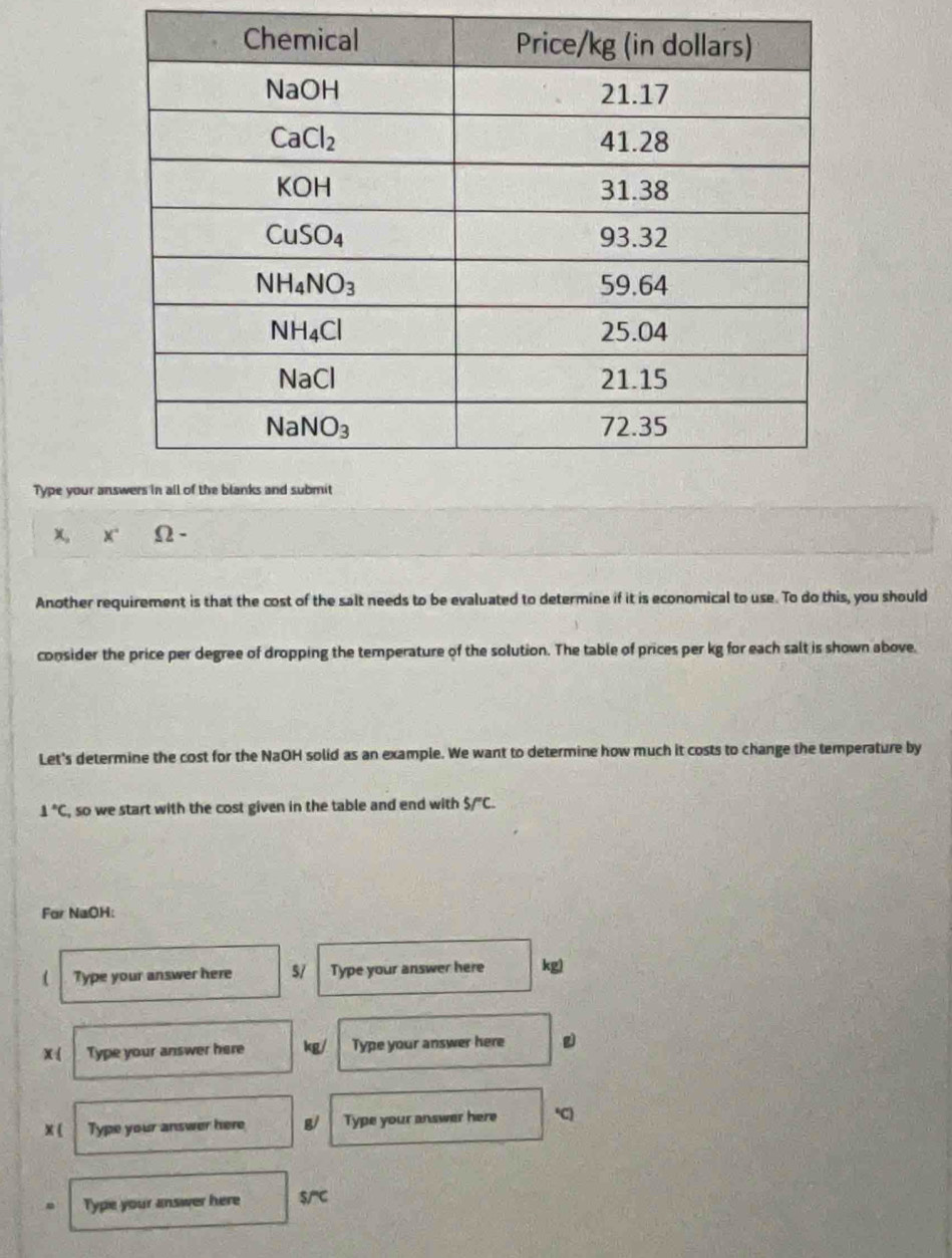 Type your a
X" Ω -
Another requirement is that the cost of the salt needs to be evaluated to determine if it is economical to use. To do this, you should
consider the price per degree of dropping the temperature of the solution. The table of prices per kg for each salt is shown above.
Let's determine the cost for the NaOH solid as an example. We want to determine how much it costs to change the temperature by
1°C , so we start with the cost given in the table and end with 5/^circ C.
For NaOH:
( Type your answer here s/ Type your answer here kg)
x : Type your answer here ko / Type your answer here
x ( Type your answer here Type your answer here C
Type your answer here S/^circ C