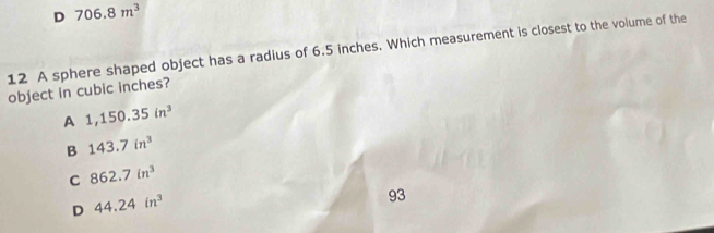 706.8m^3
12 A sphere shaped object has a radius of 6.5 inches. Which measurement is closest to the volume of the
object in cubic inches?
A 1,150.35in^3
B 143.7in^3
C 862.7in^3
D 44.24in^3
93