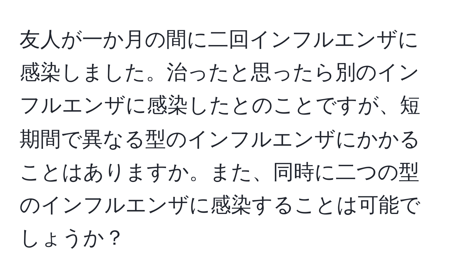 友人が一か月の間に二回インフルエンザに感染しました。治ったと思ったら別のインフルエンザに感染したとのことですが、短期間で異なる型のインフルエンザにかかることはありますか。また、同時に二つの型のインフルエンザに感染することは可能でしょうか？