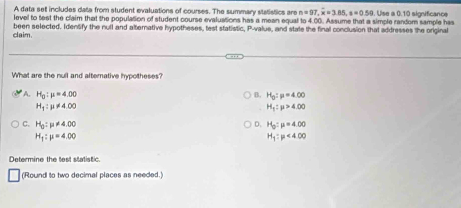 A data set includes data from student evaluations of courses. The summary statistics are n=97, overline x=3.85, s=0.59. Use a 0.10 significance
level to test the claim that the population of student course evaluations has a mean equal to 4.00. Assume that a simple random sample has
been selected. Identify the null and alternative hypotheses, test statistic, P -value, and state the final conclusion that addresses the original
claim.
What are the null and alternative hypotheses?
A. H_0:mu =4.00 B. H_0:mu =4.00
H_1:mu != 4.00
H_1:mu >4.00
C. H_0:mu != 4.00 D. H_0:mu =4.00
H_1:mu =4.00
H_1:mu <4.00
Determine the test statistic.
(Round to two decimal places as needed.)