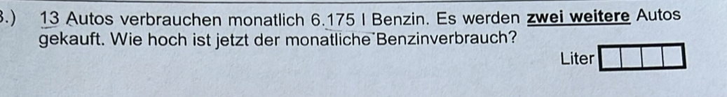 3.) 13 Autos verbrauchen monatlich 6.175 I Benzin. Es werden zwei weitere Autos 
gekauft. Wie hoch ist jetzt der monatliche Benzinverbrauch? 
Liter