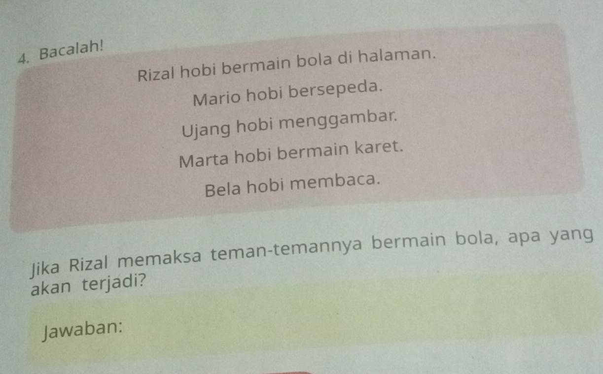 Bacalah! 
Rizal hobi bermain bola di halaman. 
Mario hobi bersepeda. 
Ujang hobi menggambar. 
Marta hobi bermain karet. 
Bela hobi membaca. 
Jika Rizal memaksa teman-temannya bermain bola, apa yang 
akan terjadi? 
Jawaban: