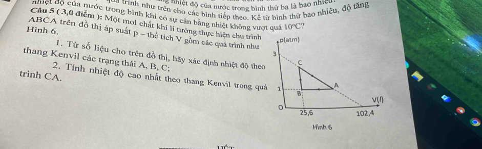 '   nhiệt độ của nước trong bình thứ ba là bao nhicu
Hua trình như trên cho các bình tiếp theo. Kể từ bình thứ bao nhiêu, độ tăng
nhiệt độ của nước trong bình khi có sự cân bằng nhiệt không vượt quá 10°C ?
Câu 5 ( 3,0 điểm ): Một mol chất khí lí tưởng thực hiện chu trình
Hình 6.
ABCA trên đồ thị áp suất p − thể tích V gồm các quá trình như
1. Từ số liệu cho trên đồ thị, hãy xác định nhiệt độ theo
thang Kenvil các trạng thái A, B, C;
trình CA.
2. Tính nhiệt độ cao nhất theo thang Kenvil trong quá
xx^4