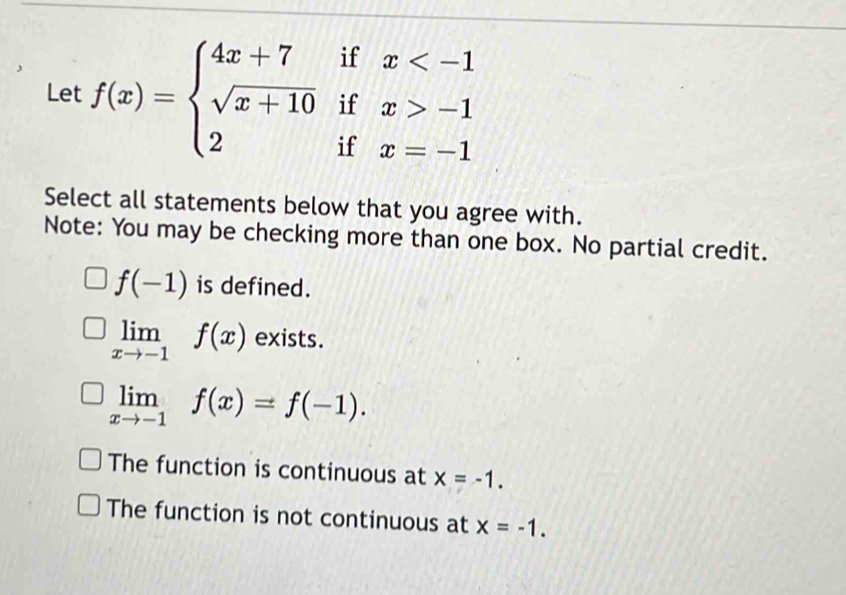 Let f(x)=beginarrayl 4x+7ifx -1 2ifx=-1endarray.
Select all statements below that you agree with.
Note: You may be checking more than one box. No partial credit.
f(-1) is defined.
limlimits _xto -1f(x) exists.
limlimits _xto -1f(x)=f(-1).
The function is continuous at x=-1.
The function is not continuous at x=-1.