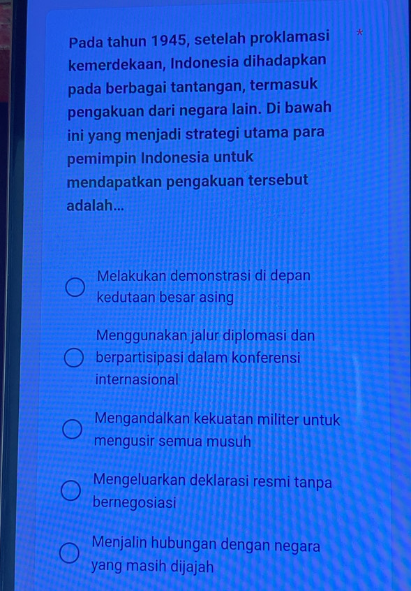 Pada tahun 1945, setelah proklamasi *
kemerdekaan, Indonesia dihadapkan
pada berbagai tantangan, termasuk
pengakuan dari negara lain. Di bawah
ini yang menjadi strategi utama para
pemimpin Indonesia untuk
mendapatkan pengakuan tersebut
adalah...
Melakukan demonstrasi di depan
kedutaan besar asing
Menggunakan jalur diplomasi dan
berpartisipasi dalam konferensi
internasional
Mengandalkan kekuatan militer untuk
mengusir semua musuh
Mengeluarkan deklarasi resmi tanpa
bernegosiasi
Menjalin hubungan dengan negara
yang masih dijajah