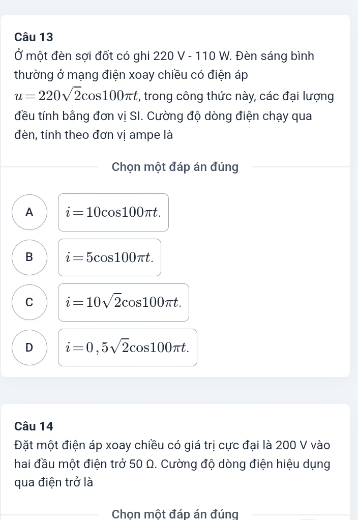 Ở một đèn sợi đốt có ghi 220 V - 110W 7. Đèn sáng bình
thường ở mạng điện xoay chiều có điện áp
u=220sqrt(2)cos 100π t , trong công thức này, các đại lượng
đều tính bằng đơn vị SI. Cường độ dòng điện chạy qua
đèn, tính theo đơn vị ampe là
Chọn một đáp án đúng
A i=10cos 100π t.
B i=5cos 100π t.
C i=10sqrt(2)cos 100π t.
D i=0,5sqrt(2)cos 100π t. 
Câu 14
Đặt một điện áp xoay chiều có giá trị cực đại là 200 V vào
hai đầu một điện trở 50 Ω. Cường độ dòng điện hiệu dụng
qua điện trở là
Chon một đáp án đúng