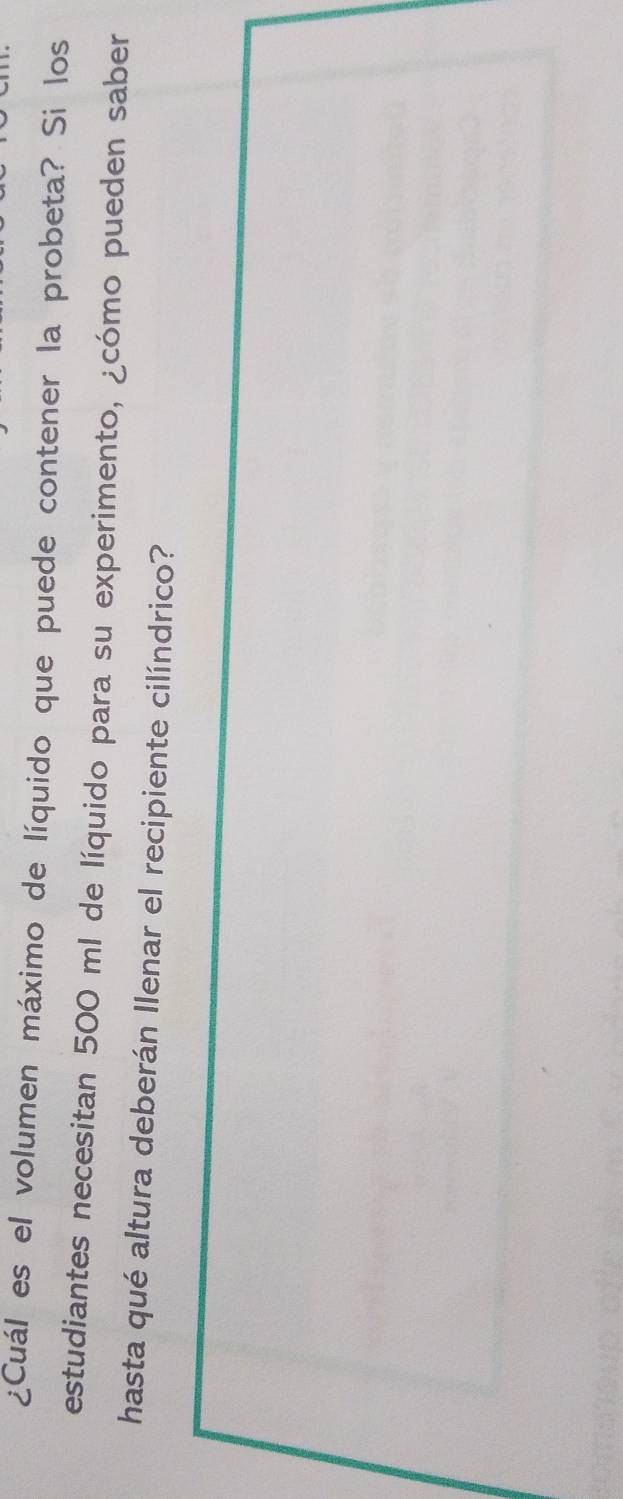 ¿Cuál es el volumen máximo de líquido que puede contener la probeta? Si los 
estudiantes necesitan 500 ml de líquido para su experimento, ¿cómo pueden saber 
hasta qué altura deberán Ilenar el recipiente cilíndrico?