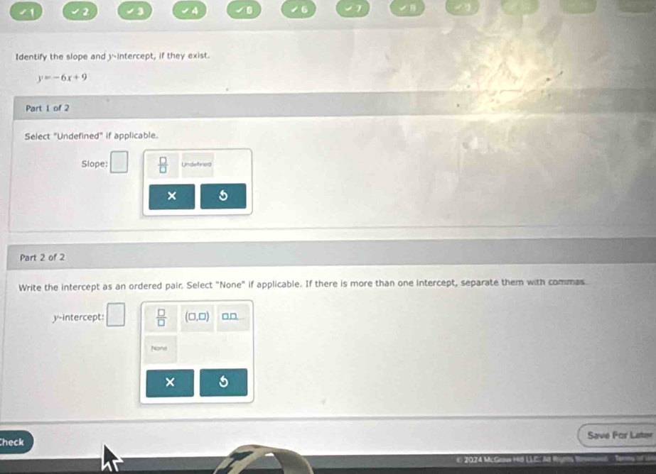 1 2 a 4 6 
Identify the slope and y-intercept, if they exist.
y=-6x+9
Part 1 of 2 
Select "Undefined" if applicable. 
Slope:  □ /□   Undetined 
× 
Part 2 of 2 
Write the intercept as an ordered pair. Select "None" if applicable. If there is more than one intercept, separate them with commas. 
□ 
y-intercept:  □ /□   (□ ,□ ) □D 
None 
× 
heck Save For Later 
20 7J