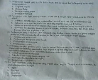 Pengeluare negara yang hersifat habis pakar, in sovermani dan beilansing secasa srs
mserus disebul
Belama Rutin * Kegutian ocpans
Hefania Perorinish   ae lana Pembengoran
2* Pereyaten vong topet testang Rualkas SDM das Kerungaapsan dimdunesis de ASEAN
siilah
s. Indomesa berada dipormgkat teras dalum masslah SDM das kislites ktenágakersan
h  Inanesa menempan untin bawah dibanding negara neuses ham it ASEAN
c   indomosa memika kaalitas angkatan kona vang manpu dan bemes hersautg d ASEAN
d lodonessa herada diatas nepar negara lain segenti malaysia, sungaputo, dan hranes dalam
kuahtas SDN) dan ang at m  ker a
*3 Penlagaegan sang dilakukan ulch pondudak stau lembags zuata daerh atau pulau dengan
Berdágungan antameçai peodaduk lembaga saam Zaerah stau pulsa dalam sai bras wlayah sugara disctus
. Pendaggn anterputsu sacanacraf
Frdagaçan copn Centasingan intemasional
4 endenesia memual prshuk sekai ningga sampui kenegari-negari Eripa. Tsguaneya agar
mondiurkan tambatan pemasukan bum negara. Kegiesan 58ng ditakskan indonces tersebur
Lend mememhi Kobutbat ecrugakan sadals somn fak un penderuing pendangan antamegurz yaisd 
In  Membu et kerjasama dençan negara Jaim
Teradusa ars 2óobalisa  Memnskaikan pendapaïan negari
25 fu thah momiski waha kengan yang dijual kear negen. Ditienau dan aktvvitzama. Bu
Duh dākatagorikan scbagai
h imporr a Apon
d. Ushpibunon   Eksportoe