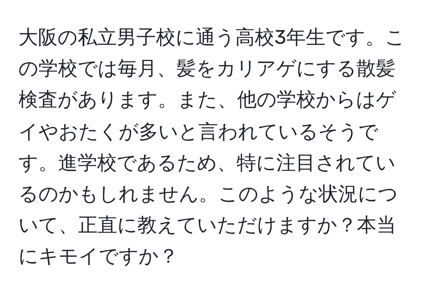 大阪の私立男子校に通う高校3年生です。この学校では毎月、髪をカリアゲにする散髪検査があります。また、他の学校からはゲイやおたくが多いと言われているそうです。進学校であるため、特に注目されているのかもしれません。このような状況について、正直に教えていただけますか？本当にキモイですか？