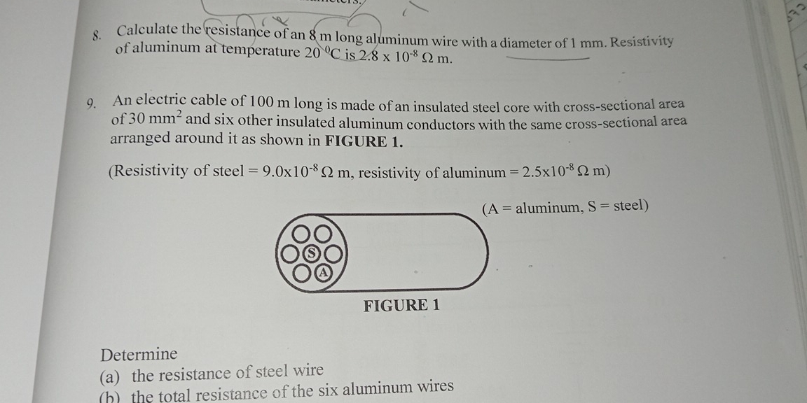 Calculate the resistance of an 8 m long aluminum wire with a diameter of 1 mm. Resistivity 
of aluminum at temperature 20°C is 2.8* 10^(-8)Omega m. 
9. An electric cable of 100 m long is made of an insulated steel core with cross-sectional area 
of 30mm^2 and six other insulated aluminum conductors with the same cross-sectional area 
arranged around it as shown in FIGURE 1. 
(Resistivity of stee 1 =9.0* 10^(-8)Omega m , resistivity of aluminum =2.5* 10^(-8)Omega m)
(A=aluminum, S=steel)
FIGURE 1 
Determine 
(a) the resistance of steel wire 
(h) the total resistance of the six aluminum wires