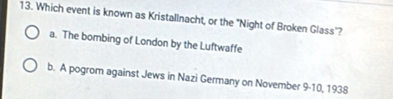 Which event is known as Kristallnacht, or the "Night of Broken Glass"?
a. The bombing of London by the Luftwaffe
b. A pogrom against Jews in Nazi Germany on November 9-10, 1938