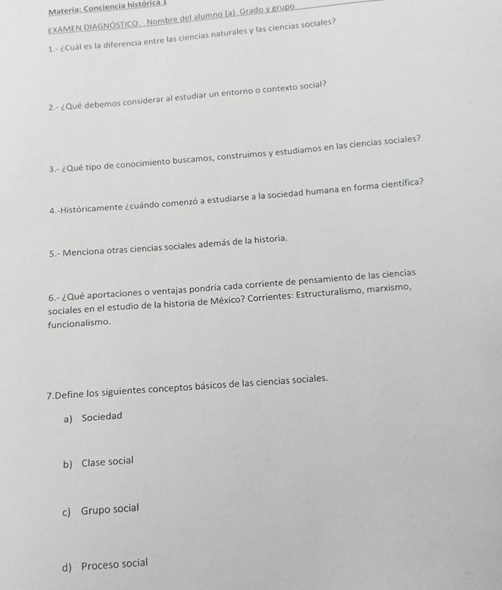 Materia: Conciencia histórica 1
EXAMEN DIAGNÓSTICO. Nombre del alumno (a). Grado y grupo
1.- ¿Cuál es la diferencia entre las ciencias naturales y las ciencias sociales?
2.- ¿Qué debemos considerar al estudiar un entorno o contexto social?
3.- ¿Qué tipo de conocimiento buscamos, construimos y estudiamos en las ciencias sociales?
4.-Históricamente ¿cuándo comenzó a estudiarse a la sociedad humana en forma científica?
5.- Menciona otras ciencias sociales además de la historia.
6.- ¿Qué aportaciones o ventajas pondría cada corriente de pensamiento de las ciencias
sociales en el estudio de la historia de México? Corrientes: Estructuralismo, marxismo,
funcionalismo.
7.Define los siguientes conceptos básicos de las ciencias sociales.
a) Sociedad
b) Clase social
c) Grupo social
d) Proceso social