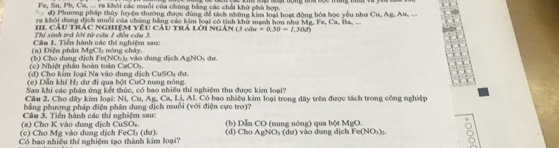 Fe, Sn, Pb, Cu, ... ra khỏi các muối của chủng bằng các chất khử phù hợp.
d) Phương pháp thủy luyện thường được dùng để tách những kim loại hoạt động hóa học yểu như Cu, Ag, Au, ...
ra khỏi dung dịch muối của chúng bằng các kim loại có tính khử mạnh hơn như Mg, I e,Ca,Ba,.
II cầu trác nghiệM yêU cÂu trả lời ngản ( (3cau* 0.50=1,50d)
Thí sinh trà lời từ câu 1 đến câu 3.
Câu 1. Tiến hành các thí nghiệm sau:
(a) Điện phân MgCl₂ nóng chảy.
(b) Cho dung dịch F (NO_3) 2 vào dung dịch AgNO dư.
(c) Nhiệt phân hoàn toàn CaCO₃.
(d) Cho kim loại Na vào dung dịch CuSO₄ dư.
(e) Dẫn khí H₂ dư đi qua bột CuO nung nóng.
Sau khi các phản ứng kết thúc, có bao nhiêu thí nghiệm thu được kim loại?
Câu 2. Cho dãy kim loại: Ni, Cu, Ag, Ca, Li, Al. Có bao nhiêu kim loại trong dãy trên được tách trong công nghiệp
bằng phương pháp điện phân dung dịch muối (với điện cực trơ)?
Câu 3. Tiến hành các thí nghiệm sau:
(a) Cho K vào dung dịch CuSO₄. (b) Dẫn CO (nung nóng) qua bột MgO.
(c) Cho Mg vào dung dịch FeCl₃ (dư). (d) Cho AgNO₃ (dư) vào dung dịch Fe( (NO_3)_2.
Có bao nhiêu thí nghiệm tạo thành kim loại?