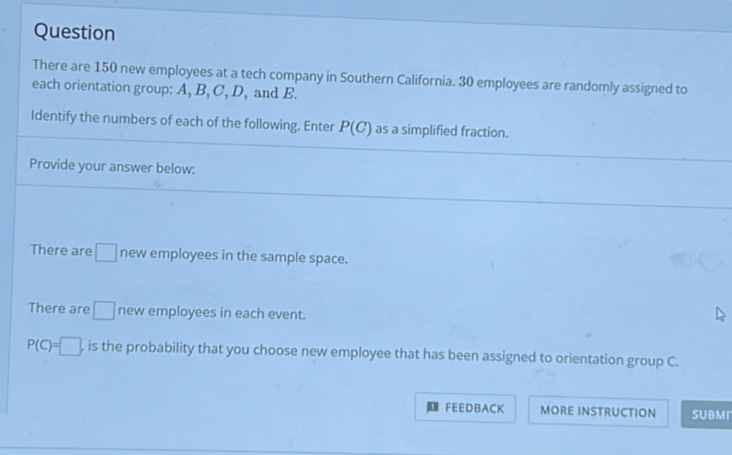 Question 
There are 150 new employees at a tech company in Southern California. 30 employees are randomly assigned to 
each orientation group: A, B, C, D, and E. 
Identify the numbers of each of the following. Enter P(C) as a simplified fraction. 
Provide your answer below: 
There are □ new employees in the sample space. 
There are □ new employees in each event.
P(C)=□ , , is the probability that you choose new employee that has been assigned to orientation group C. 
FEEDBACK MORE INSTRUCTION SUBMr