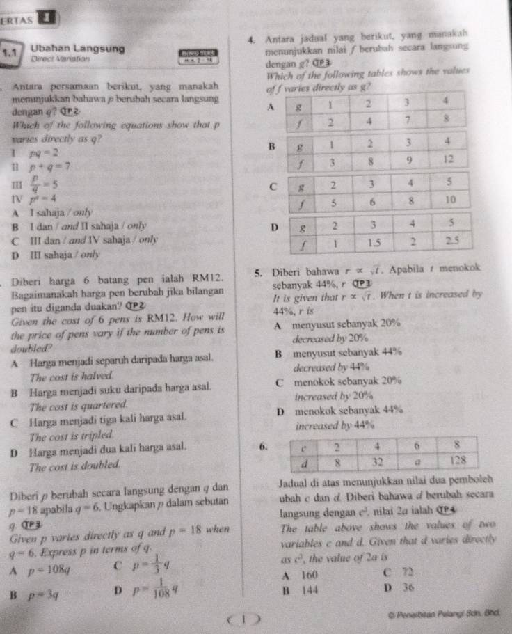 ERTAS
1.1 Ubahan Langsung    t 4. Antara jadual yang berikut, yang manakah
Direct Variation … x ? - 9 dengan g? C3 menunjukkan nilai ∫berubah secara langsung
Antara persamaan berikut, yang manakah Which of the following tables shows the values
menunjukkan bahawa ρ berubah secara langsung oies directly as g?
dengan φ? Grz 
Which of the following equations show that p 
varies directly as q?
I pq=2
1 p+q=7
I  p/q =5
p^4=4
A l sahaja / only
B I dan / and II sahaja / only
C III dan / and IV sahaja / only
D III sahaja / only
Diberi harga 6 batang pen ialah RM12. 5. Diberi bahawa r ∞ . Apabila t menokok
Bagaimanakah harga pen berubah jika bilangan sebanyak 44%,r C
pen itu diganda duakan? αP② It is given that r ∞ t . When t is increased by
Given the cost of 6 pens is RM12. How will 44%, r is
the price of pens vary if the number of pens is A menyusut sebanyak 20%
doubled? decreased by 20%
A Harga menjadi separuh daripada harga asal. B menyusut sebanyak 44%
The cost is halved. decreased by 44%
B Harga menjadi suku daripada harga asal. C menokok sebanyak 20%
The cost is quartered. increased by 20%
C Harga menjadi tiga kali harga asal. D menokok sebanyak 44%
The cost is tripled increased by 44%
D Harga menjadi dua kali harga asal. 6.
The cost is doubled. 
Diberi ρ berubah secara langsung dengan q dan Jadual di atas menunjukkan nilai dua pembolch
p=18 apabila q=6 Ungkapkan p dalam sebutan ubah c dan d Diberi bahawa /berubah secara
langsung dengan c², nilai 2a ialah CP4
9. αP3
Given p varies directly as q and p=18 when The table above shows the values of two
q=6. Express p in terms of q. variables c and d. Given that d varies directly
as c^2
A p=108q C p= 1/3 q , the value of 2a is
A 160 C 72
B p=3q D p= 1/108 q B 144 D 36
C 1 @ Penerbitan Pelangi Sơn. Bhd.