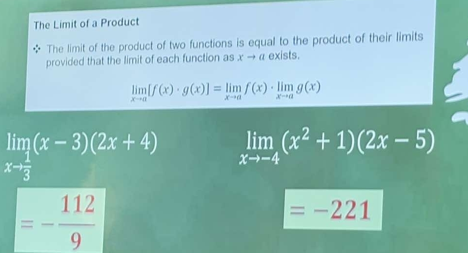 The Limit of a Product 
The limit of the product of two functions is equal to the product of their limits 
provided that the limit of each function as xto a exists.
limlimits _xto a[f(x)· g(x)]=limlimits _xto af(x)· limlimits _xto ag(x)
limlimits _xto  1/3 (x-3)(2x+4)
limlimits _xto -4(x^2+1)(2x-5)
=- 112/9 
=-221