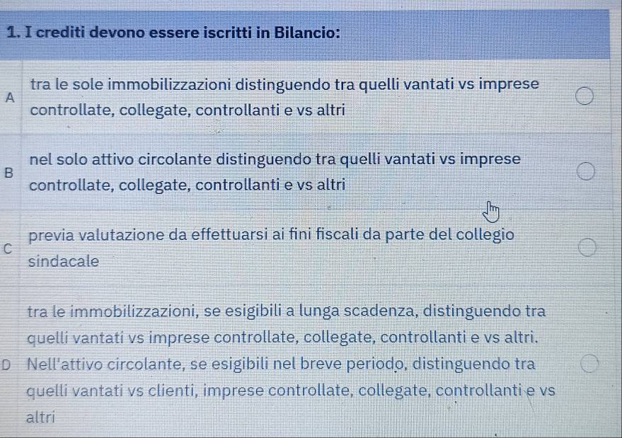 crediti devono essere iscritti in Bilancio:
tra le sole immobilizzazioni distinguendo tra quelli vantati vs imprese
A
controllate, collegate, controllanti e vs altri
nel solo attivo circolante distinguendo tra quelli vantati vs imprese
B
controllate, collegate, controllanti e vs altri
previa valutazione da effettuarsi ai fini fiscali da parte del collegio
C
sindacale
tra le immobilizzazioni, se esigibili a lunga scadenza, distinguendo tra
quellí vantati vs imprese controllate, collegate, controllanti e vs altri.
D Nell'attivo circolante, se esigibili nel breve periodo, distinguendo tra
quelli vantati vs clienti, imprese controllate, collegate, controllanti e vs
altri