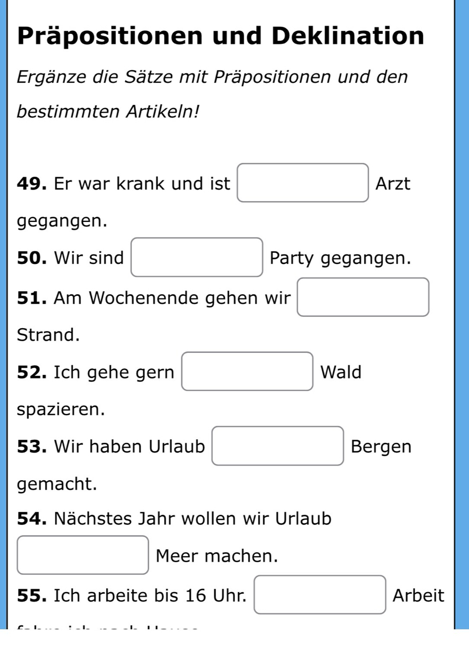 Präpositionen und Deklination 
Ergänze die Sätze mit Präpositionen und den 
bestimmten Artikeln! 
49. Er war krank und ist □ Arzt 
gegangen. 
50. Wir sind □ Party gegangen. 
51. Am Wochenende gehen wir □
Strand. 
52. Ich gehe gern □ Wald 
spazieren. 
53. Wir haben Urlaub □ Bergen 
gemacht. 
54. Nächstes Jahr wollen wir Urlaub 
□ Meer machen. 
55. Ich arbeite bis 16 Uhr. □ Arbeit