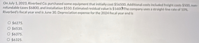 On July 1, 2023, Riverbed Co, purchased some equipment that initially cost $56500. Additional costs included treight costs $500, non
refundable taxes $6800, and installation $550. Estimated residual value is $1600.The company uses a straight-line rate of 10%.
Riverbed's fiscal year end is June 30. Depreciation expense for the 2024 fiscal year end is
$6275.
$6535.
$6375.
$6325.