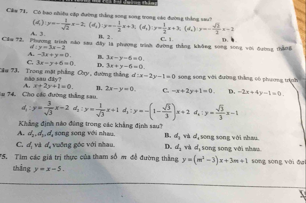 cha bại đường thăng
Câu 71. Có bao nhiêu cặp đường thẳng song song trong các đường thẳng sau?
(d_1):y=- 1/sqrt(2) x-2;(d_2):y=- 1/2 x+3;(d_3):y= 1/2 x+3;(d_4):y=- sqrt(2)/2 x-2
A. 3. B. 2 .
C. 1. D.
Câu 72. Phương trình nào sau đây là phương trình đường thẳng không song song với đường thằng
d: y=3x-2
A. -3x+y=0. B. 3x-y-6=0.
C. 3x-y+6=0. D. 3x+y-6=0.
Tâu 73. Trong mặt phẳng Oxy, đường thẳng d:x-2y-1=0 song song với đường thắng có phương trình
nào sau đây?
A. x+2y+1=0. B. 2x-y=0. C. -x+2y+1=0. D. -2x+4y-1=0.
i 74. Cho các đường thằng sau.
d_1:y= 3/sqrt(3) x-2d_2:y= 1/sqrt(3) x+1d_3:y=-(1- sqrt(3)/3 )x+2d_4:y= sqrt(3)/3 x-1
Khẳng định nào đúng trong các khẳng định sau?
A. d_2,d_3,d_4 song song với nhau. song song với nhau.
B. d_2 và d_4
C. d_1 và d_4 vuông góc với nhau. song song với nhau.
D. d_2 và d_3
75. Tìm các giá trị thực của tham số m đề đường thằng y=(m^2-3)x+3m+1 song song với đưi
thẳng y=x-5.