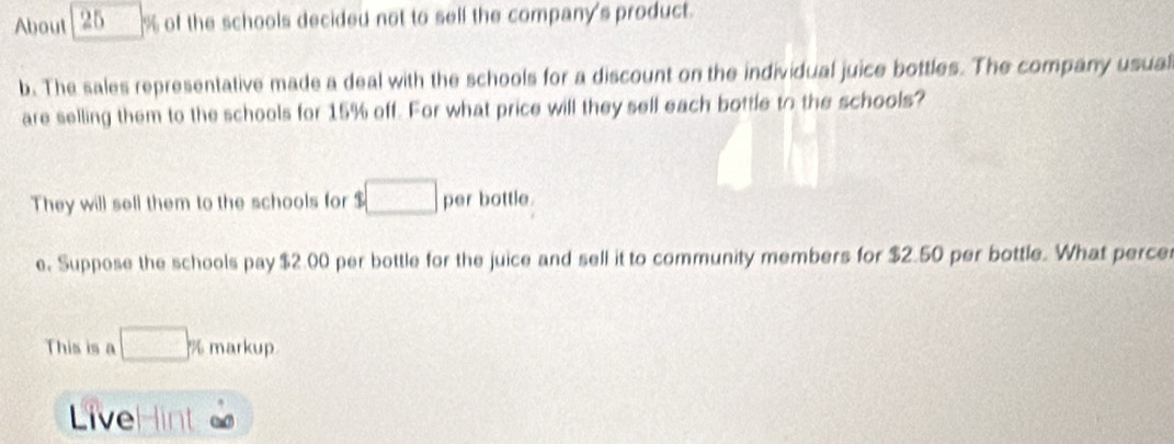 About 25 % of the schools decided not to self the company's product. 
b. The sales representative made a deal with the schools for a discount on the individual juice bottles. The company usual 
are selling them to the schools for 15% off. For what price will they sell each bottle to the schools? 
They will sell them to the schools for $□ per bottle. 
e. Suppose the schools pay $2.00 per bottle for the juice and sell it to community members for $2.50 per bottle. What perce 
This is a □ % markup 
LiveH int