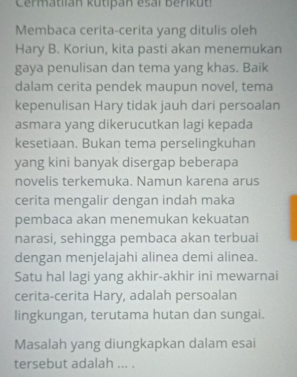 Cermatiian kutipan esaï berikut! 
Membaca cerita-cerita yang ditulis oleh 
Hary B. Koriun, kita pasti akan menemukan 
gaya penulisan dan tema yang khas. Baik 
dalam cerita pendek maupun novel, tema 
kepenulisan Hary tidak jauh dari persoalan 
asmara yang dikerucutkan lagi kepada 
kesetiaan. Bukan tema perselingkuhan 
yang kini banyak disergap beberapa 
novelis terkemuka. Namun karena arus 
cerita mengalir dengan indah maka 
pembaca akan menemukan kekuatan 
narasi, sehingga pembaca akan terbuai 
dengan menjelajahi alinea demi alinea. 
Satu hal lagi yang akhir-akhir ini mewarnai 
cerita-cerita Hary, adalah persoalan 
lingkungan, terutama hutan dan sungai. 
Masalah yang diungkapkan dalam esai 
tersebut adalah ... .