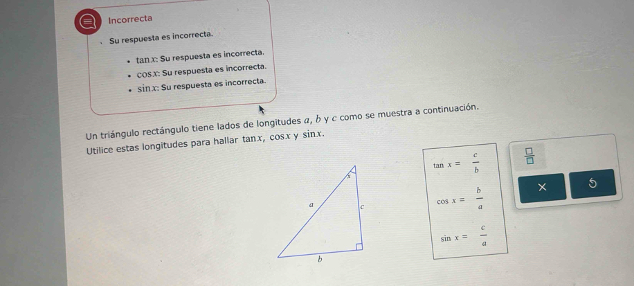 a Incorrecta
Su respuesta es incorrecta.
tanx: Su respuesta es incorrecta.
cOSX: Su respuesta es incorrecta.
sinx: Su respuesta es incorrecta.
Un triángulo rectángulo tiene lados de longitudes α, b y c como se muestra a continuación.
Utilice estas longitudes para hallar tanx, cosx y sin x.
tan x= c/b   □ /□  
cos x= b/a  X
sin x= c/a 