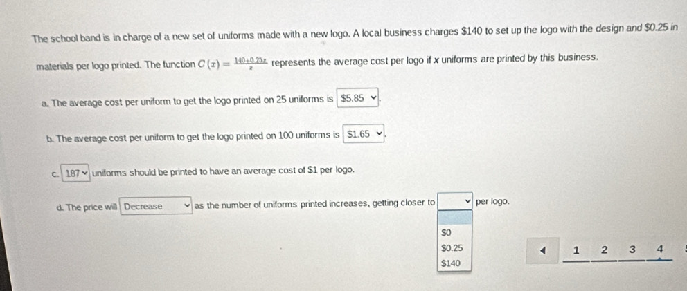 The school band is in charge of a new set of uniforms made with a new logo. A local business charges $140 to set up the logo with the design and $0.25 in
materials per logo printed. The function C(x)= (140+0.25x)/x  represents the average cost per logo if x uniforms are printed by this business.
a. The average cost per uniform to get the logo printed on 25 uniforms is $5.85
b. The average cost per uniform to get the logo printed on 100 uniforms is $1.65
c. 187 uniforms should be printed to have an average cost of $1 per logo.
d. The price will Decrease as the number of uniforms printed increases, getting closer to per logo.
$o
$0.25 1 2 3 4
$140