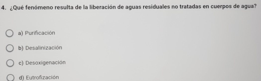 ¿Qué fenómeno resulta de la liberación de aguas residuales no tratadas en cuerpos de agua?
a) Purificación
b) Desalinización
c) Desoxigenación
d) Eutrofización